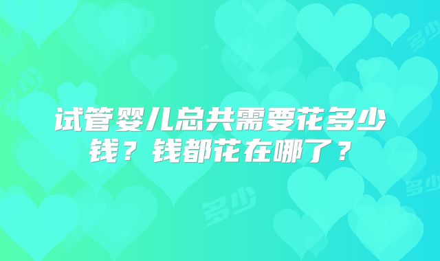 试管婴儿总共需要花多少钱？钱都花在哪了？