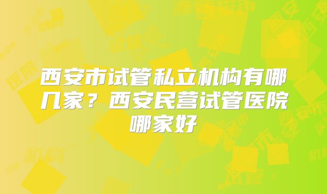 西安市试管私立机构有哪几家？西安民营试管医院哪家好
