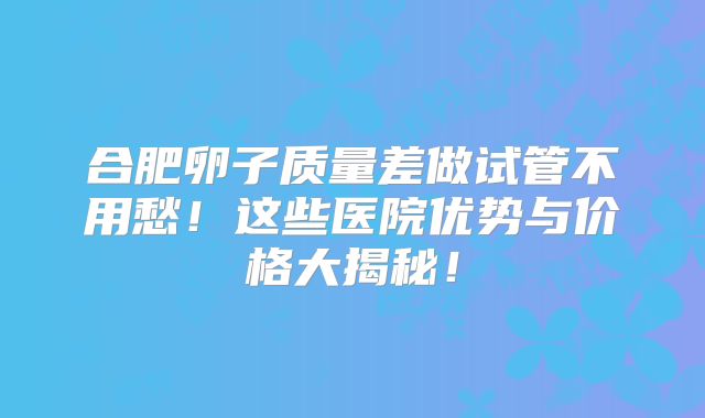 合肥卵子质量差做试管不用愁！这些医院优势与价格大揭秘！