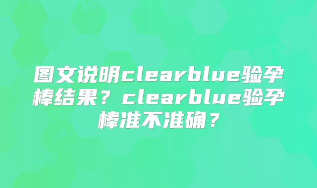 图文说明clearblue验孕棒结果？clearblue验孕棒准不准确？