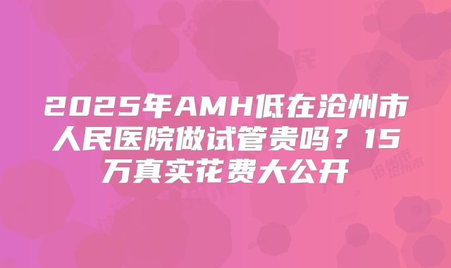 2025年AMH低在沧州市人民医院做试管贵吗?15万真实花费大公开