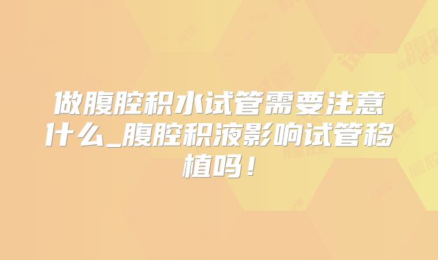 做腹腔积水试管需要注意什么_腹腔积液影响试管移植吗！