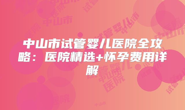 中山市试管婴儿医院全攻略:医院精选+怀孕费用详解