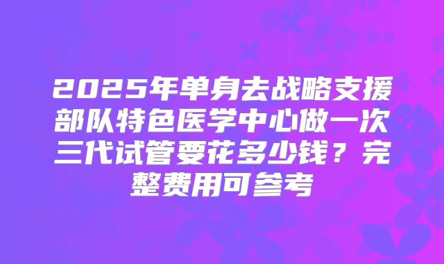 2025年单身去战略支援部队特色医学中心做一次三代试管要花多少钱？完整费用可参考