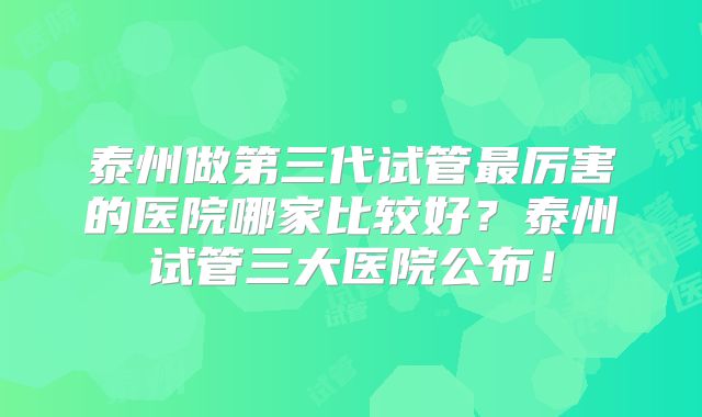 泰州做第三代试管最厉害的医院哪家比较好？泰州试管三大医院公布！
