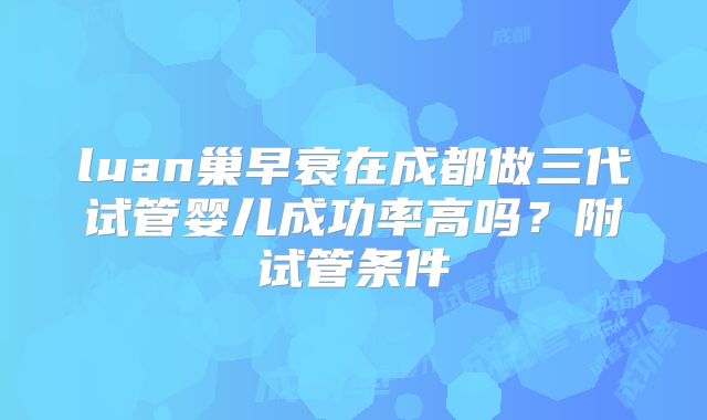 luan巢早衰在成都做三代试管婴儿成功率高吗？附试管条件