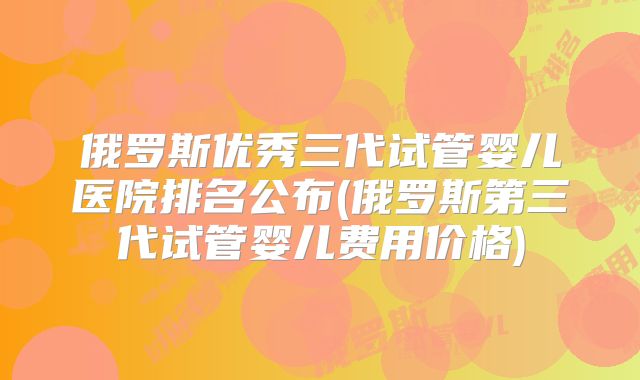 俄罗斯优秀三代试管婴儿医院排名公布(俄罗斯第三代试管婴儿费用价格)