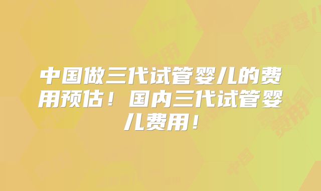 中国做三代试管婴儿的费用预估！国内三代试管婴儿费用！