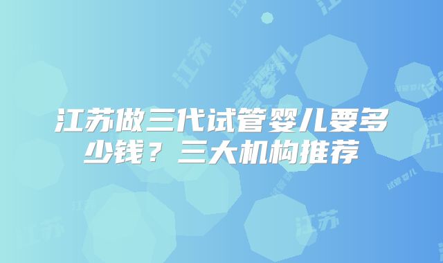 江苏做三代试管婴儿要多少钱?三大机构推荐