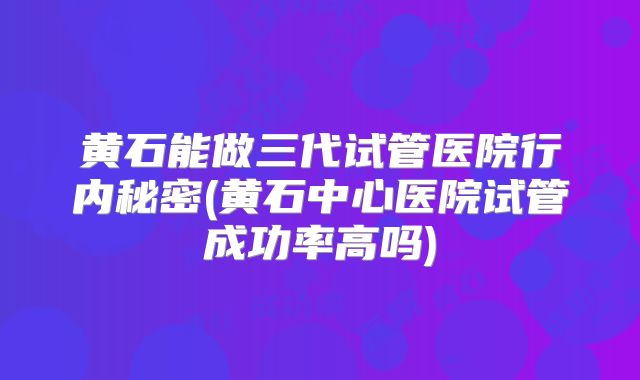 黄石能做三代试管医院行内秘密(黄石中心医院试管成功率高吗)