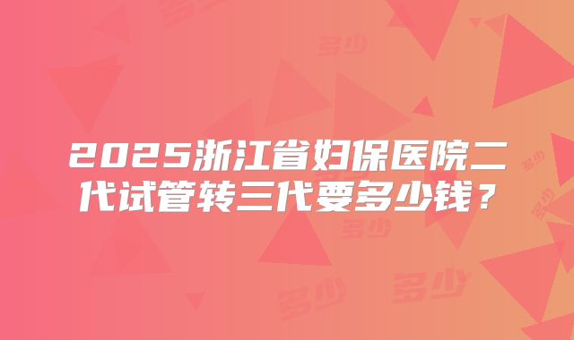 2025浙江省妇保医院二代试管转三代要多少钱？