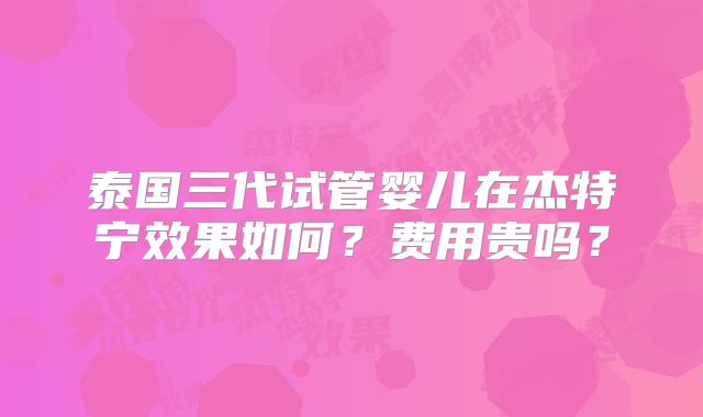 泰国三代试管婴儿在杰特宁效果如何？费用贵吗？