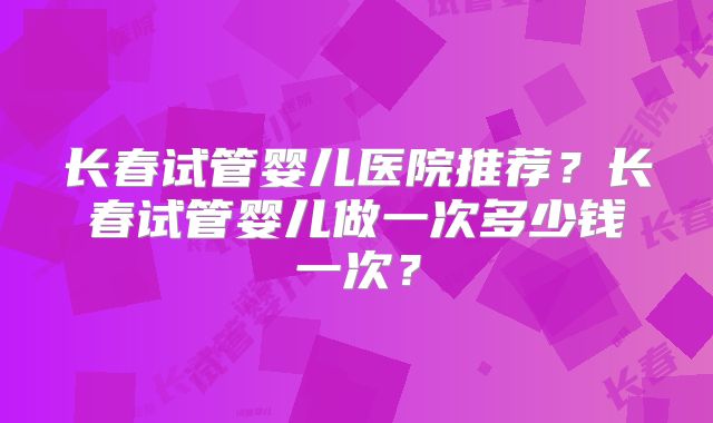 长春试管婴儿医院推荐？长春试管婴儿做一次多少钱一次？