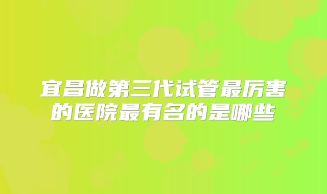 宜昌做第三代试管最厉害的医院最有名的是哪些