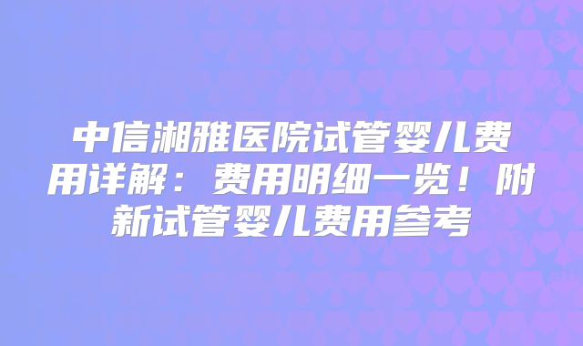 中信湘雅医院试管婴儿费用详解：费用明细一览！附新试管婴儿费用参考
