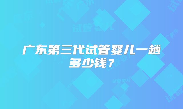 广东第三代试管婴儿一趟多少钱？