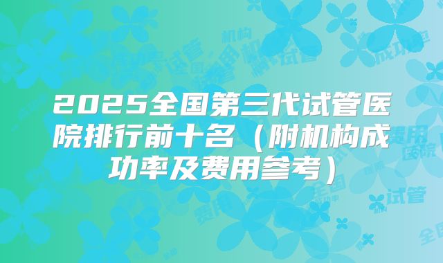 2025全国第三代试管医院排行前十名（附机构成功率及费用参考）