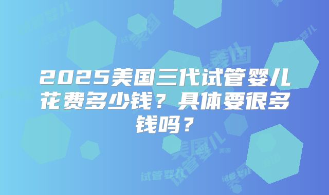 2025美国三代试管婴儿花费多少钱？具体要很多钱吗？
