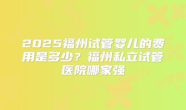 2025福州试管婴儿的费用是多少？福州私立试管医院哪家强