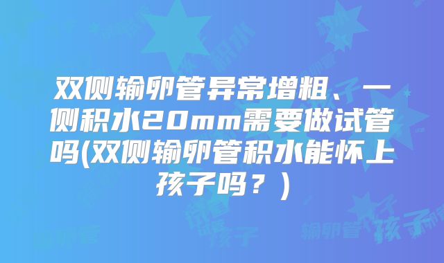 双侧输卵管异常增粗、一侧积水20mm需要做试管吗(双侧输卵管积水能怀上孩子吗？)