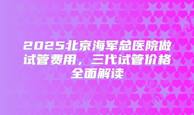 2025北京海军总医院做试管费用，三代试管价格全面解读