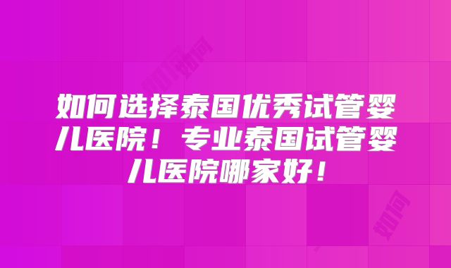 如何选择泰国优秀试管婴儿医院!专业泰国试管婴儿医院哪家好!