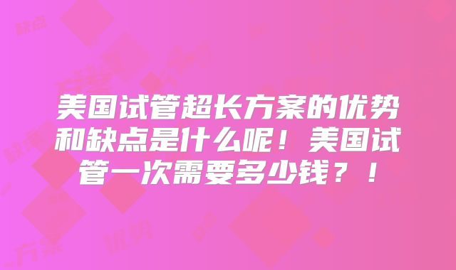 美国试管超长方案的优势和缺点是什么呢！美国试管一次需要多少钱？！
