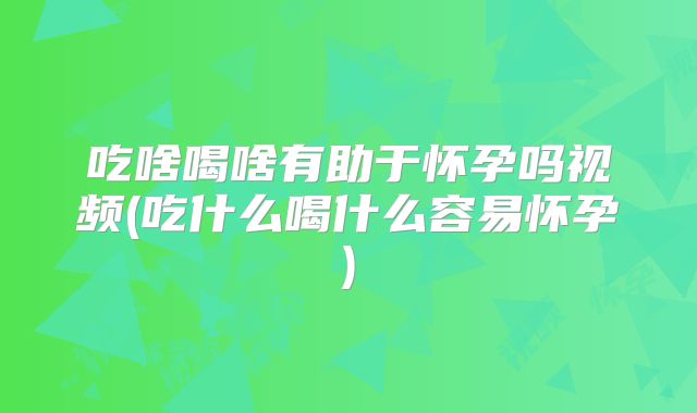 吃啥喝啥有助于怀孕吗视频(吃什么喝什么容易怀孕)