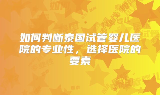 如何判断泰国试管婴儿医院的专业性，选择医院的要素