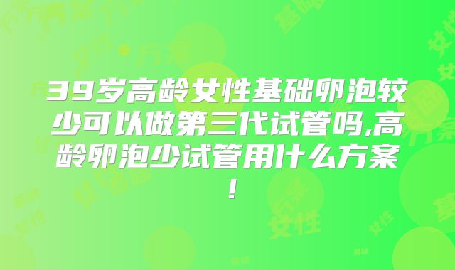 39岁高龄女性基础卵泡较少可以做第三代试管吗,高龄卵泡少试管用什么方案！