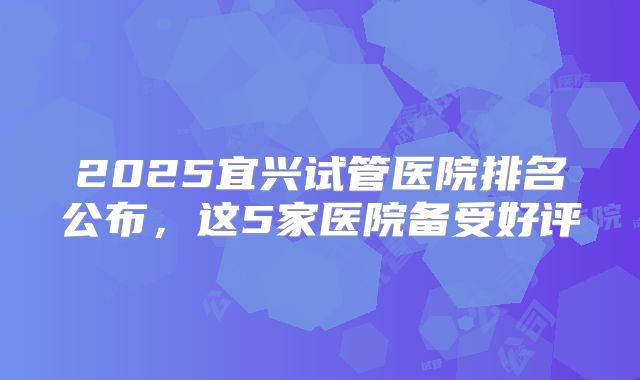 2025宜兴试管医院排名公布，这5家医院备受好评