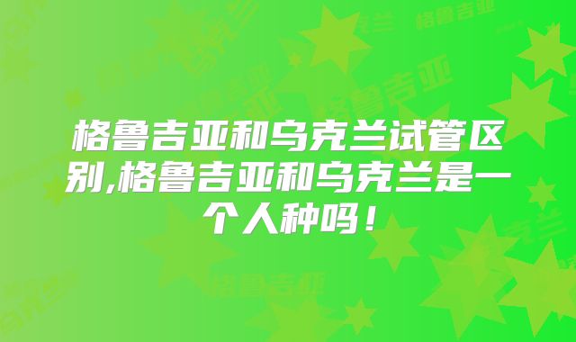 格鲁吉亚和乌克兰试管区别,格鲁吉亚和乌克兰是一个人种吗！
