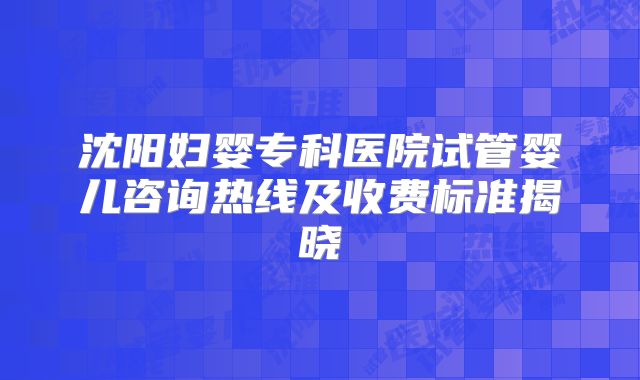 沈阳妇婴专科医院试管婴儿咨询热线及收费标准揭晓