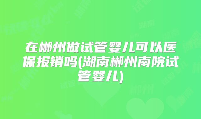 在郴州做试管婴儿可以医保报销吗(湖南郴州南院试管婴儿)