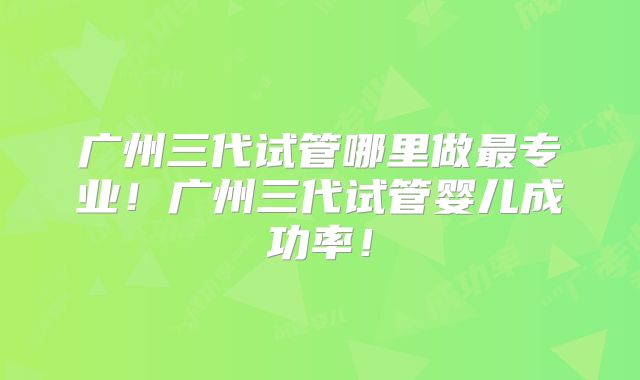 广州三代试管哪里做最专业!广州三代试管婴儿成功率!