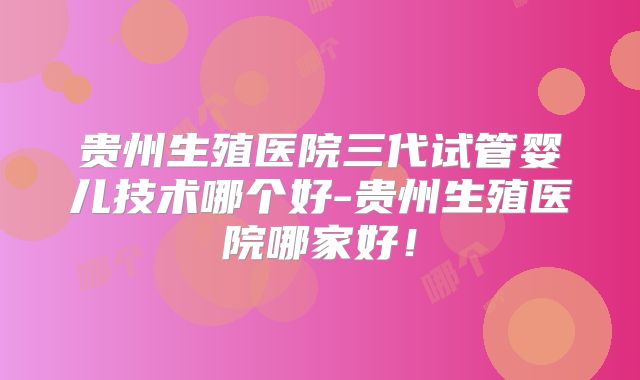 贵州生殖医院三代试管婴儿技术哪个好-贵州生殖医院哪家好!
