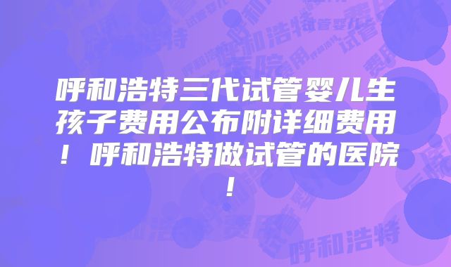 呼和浩特三代试管婴儿生孩子费用公布附详细费用！呼和浩特做试管的医院！