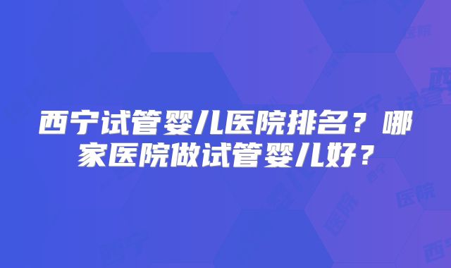 西宁试管婴儿医院排名？哪家医院做试管婴儿好？