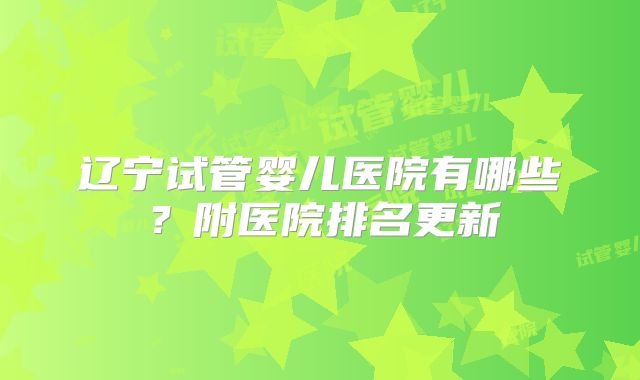 辽宁试管婴儿医院有哪些？附医院排名更新