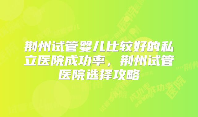 荆州试管婴儿比较好的私立医院成功率,荆州试管医院选择攻略