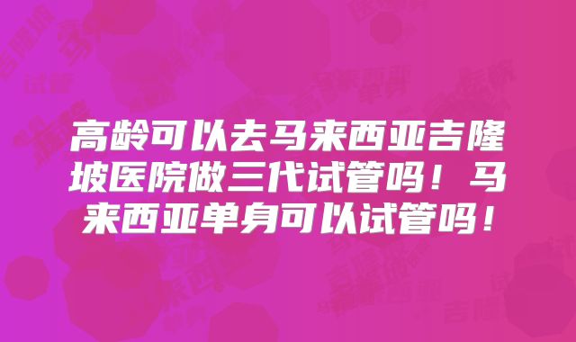 高龄可以去马来西亚吉隆坡医院做三代试管吗！马来西亚单身可以试管吗！