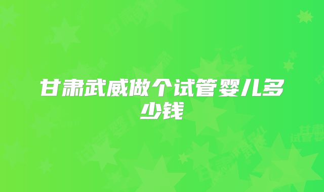 甘肃武威做个试管婴儿多少钱