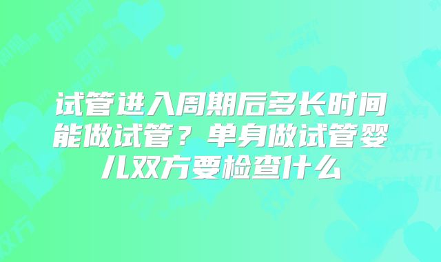 试管进入周期后多长时间能做试管?单身做试管婴儿双方要检查什么