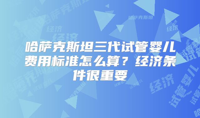 哈萨克斯坦三代试管婴儿费用标准怎么算？经济条件很重要