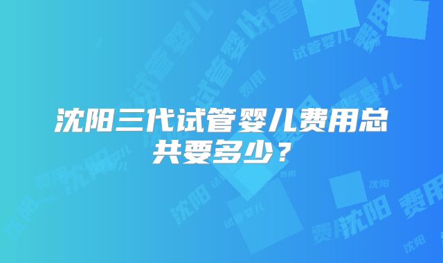 沈阳三代试管婴儿费用总共要多少？