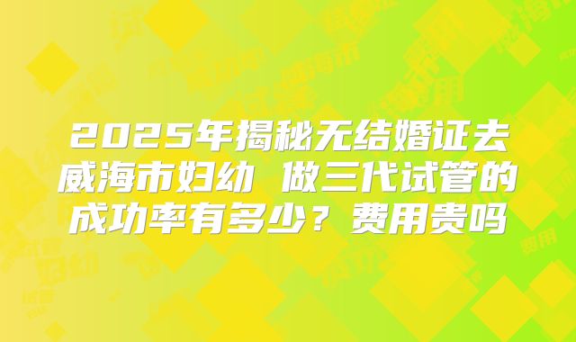 2025年揭秘无结婚证去威海市妇幼 做三代试管的成功率有多少?费用贵吗