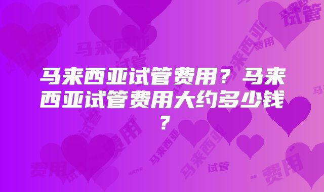 马来西亚试管费用?马来西亚试管费用大约多少钱?