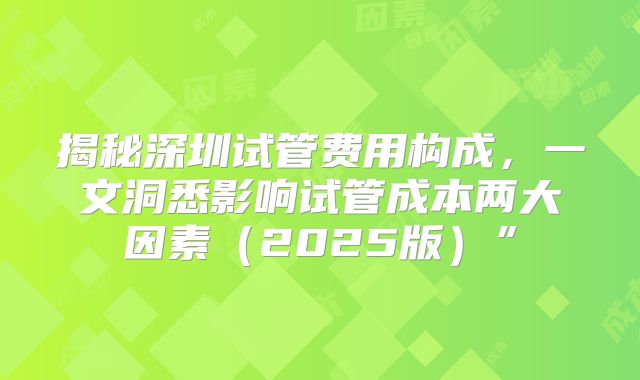 揭秘深圳试管费用构成,一文洞悉影响试管成本两大因素(2025版)”