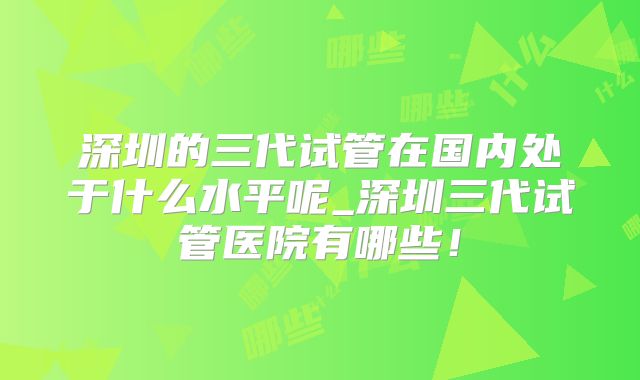 深圳的三代试管在国内处于什么水平呢_深圳三代试管医院有哪些!