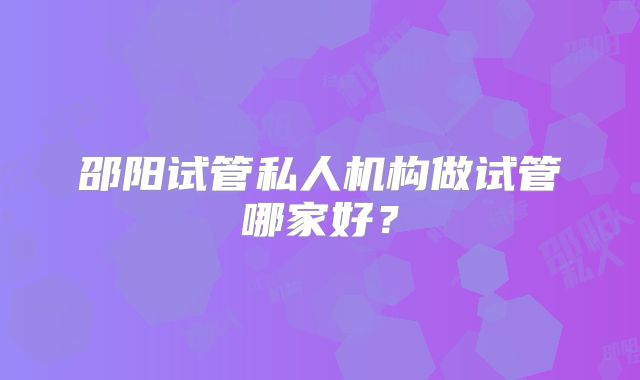 邵阳试管私人机构做试管哪家好？
